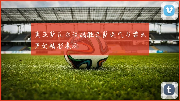 奥亚萨瓦尔谈战胜巴萨运气与雷米罗的精彩表现