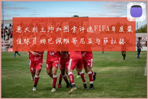 意大利主帅加图索评选FIFA年度最佳球员姆巴佩维蒂尼亚与萨拉赫