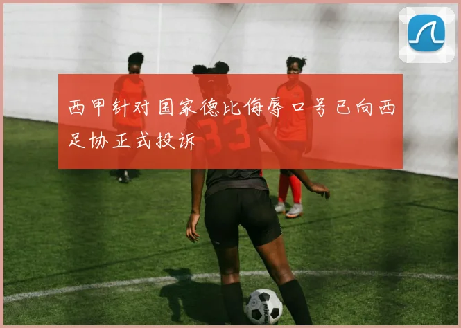 西甲针对国家德比侮辱口号已向西足协正式投诉