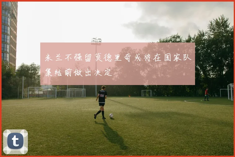 米兰不强留莫德里奇或将在国家队集结前做出决定