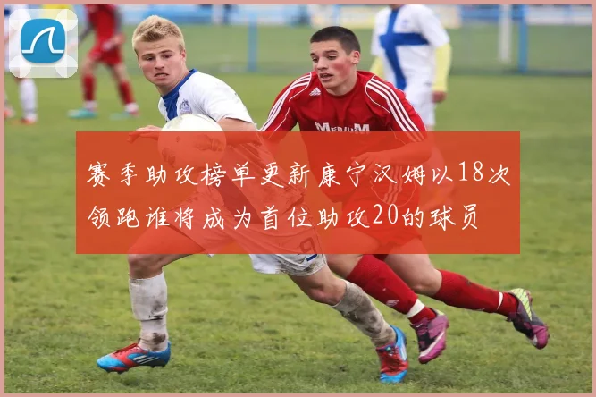 赛季助攻榜单更新康宁汉姆以18次领跑谁将成为首位助攻20的球员