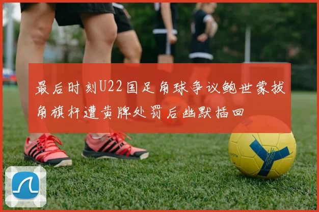 最后时刻U22国足角球争议鲍世蒙拔角旗杆遭黄牌处罚后幽默插回