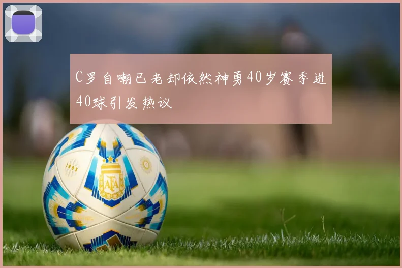 C罗自嘲已老却依然神勇40岁赛季进40球引发热议