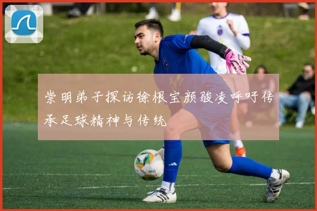 崇明弟子探访徐根宝颜骏凌呼吁传承足球精神与传统