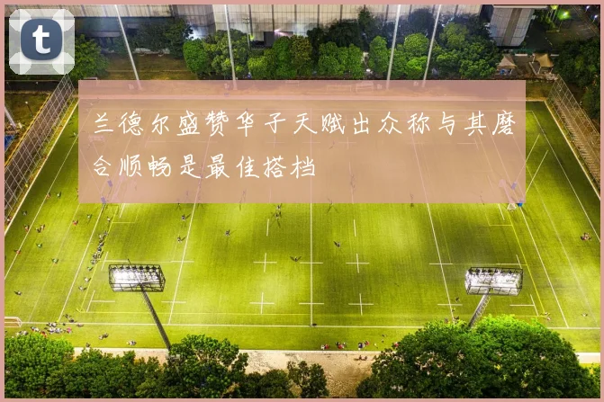 兰德尔盛赞华子天赋出众称与其磨合顺畅是最佳搭档