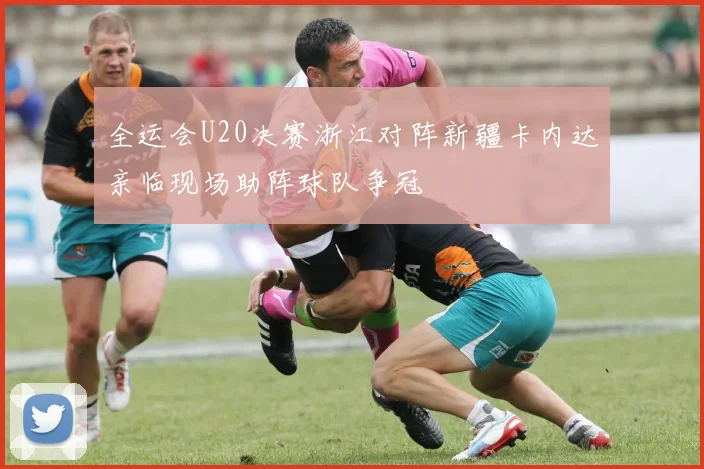 全运会U20决赛浙江对阵新疆卡内达亲临现场助阵球队争冠