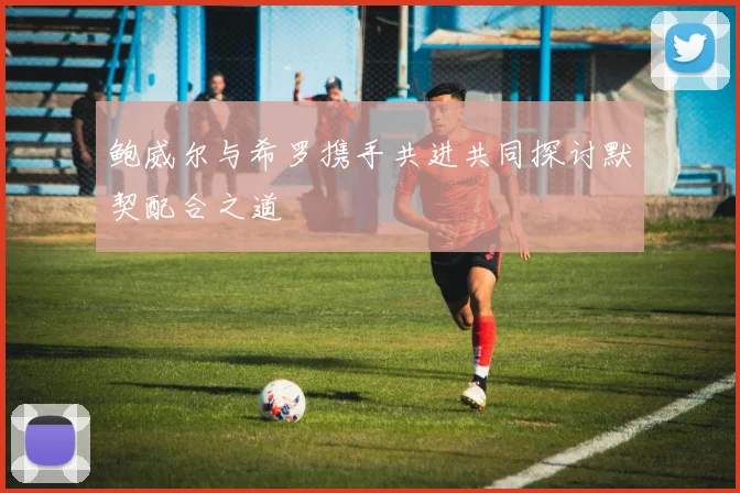 鲍威尔与希罗携手共进共同探讨默契配合之道