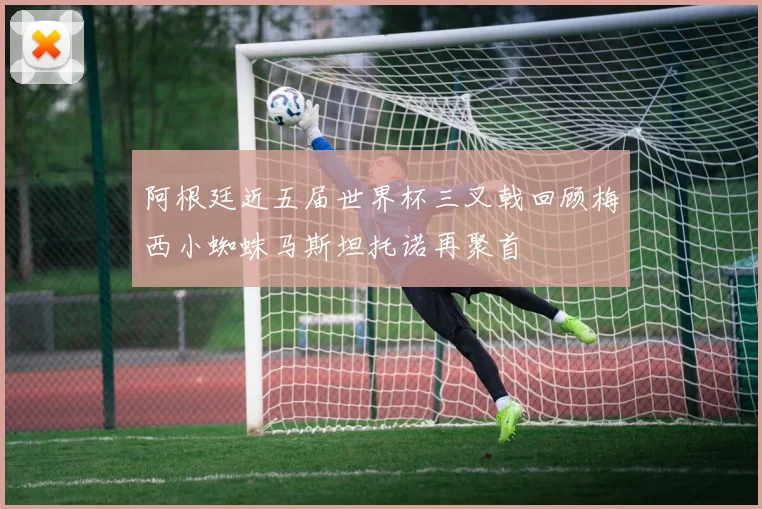 阿根廷近五届世界杯三叉戟回顾梅西小蜘蛛马斯坦托诺再聚首