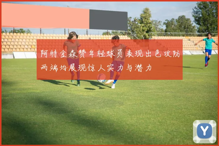 阿特金森赞年轻球员表现出色攻防两端均展现惊人实力与潜力