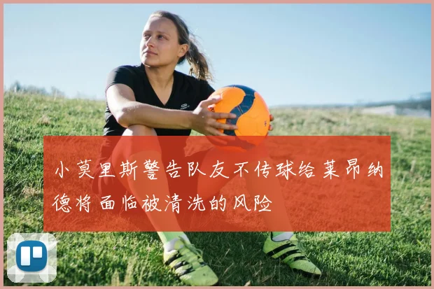 小莫里斯警告队友不传球给莱昂纳德将面临被清洗的风险