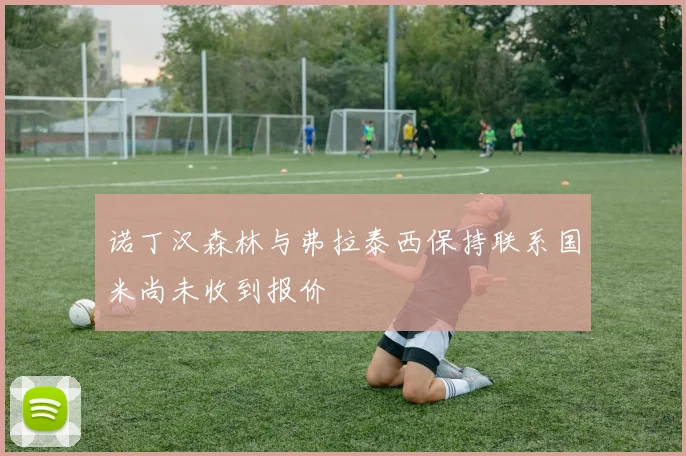 诺丁汉森林与弗拉泰西保持联系国米尚未收到报价