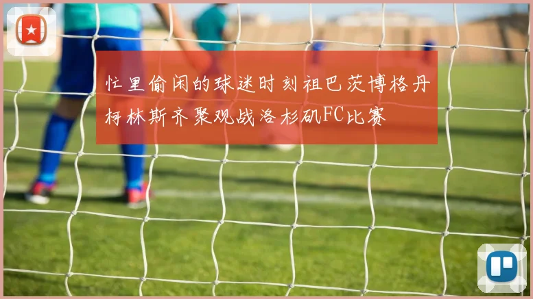 忙里偷闲的球迷时刻祖巴茨博格丹柯林斯齐聚观战洛杉矶FC比赛