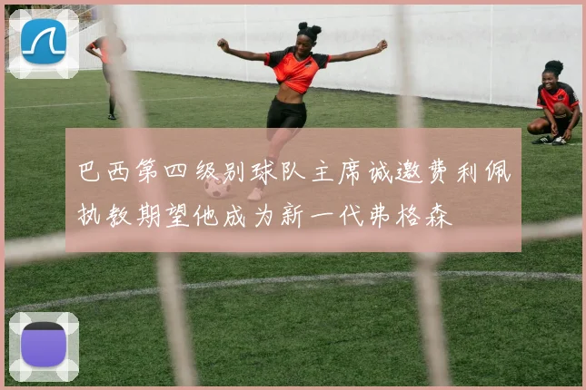 巴西第四级别球队主席诚邀费利佩执教期望他成为新一代弗格森