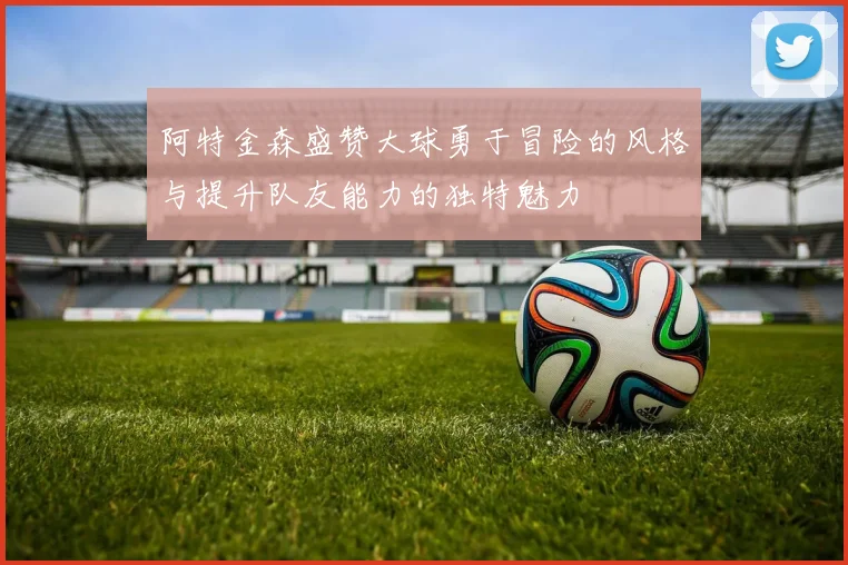 阿特金森盛赞大球勇于冒险的风格与提升队友能力的独特魅力