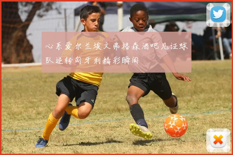 心系爱尔兰埃文弗格森酒吧见证球队逆转匈牙利精彩瞬间