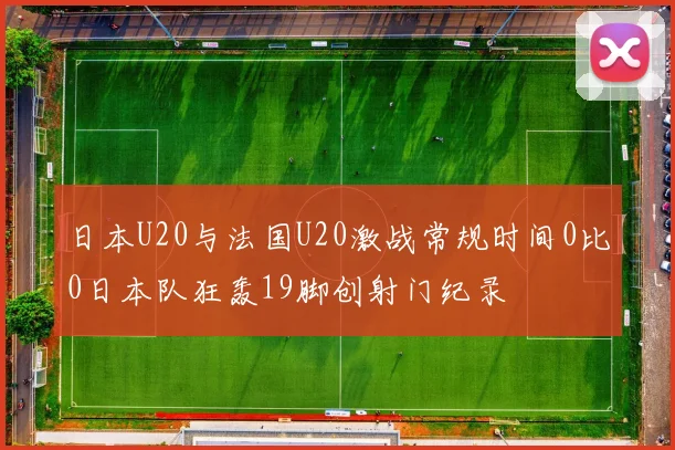 日本U20与法国U20激战常规时间0比0日本队狂轰19脚创射门纪录