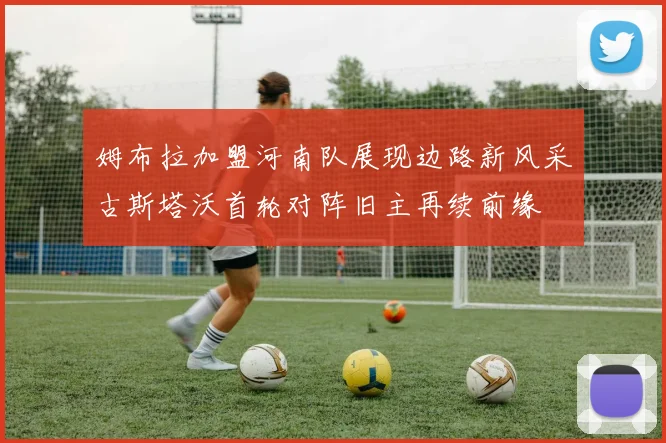 姆布拉加盟河南队展现边路新风采古斯塔沃首轮对阵旧主再续前缘