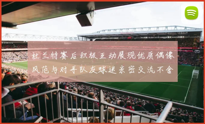 杜兰特赛后积极互动展现优质偶像风范与对手队友球迷亲密交流不舍离场