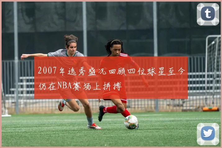2007年选秀盛况回顾四位球星至今仍在NBA赛场上拼搏