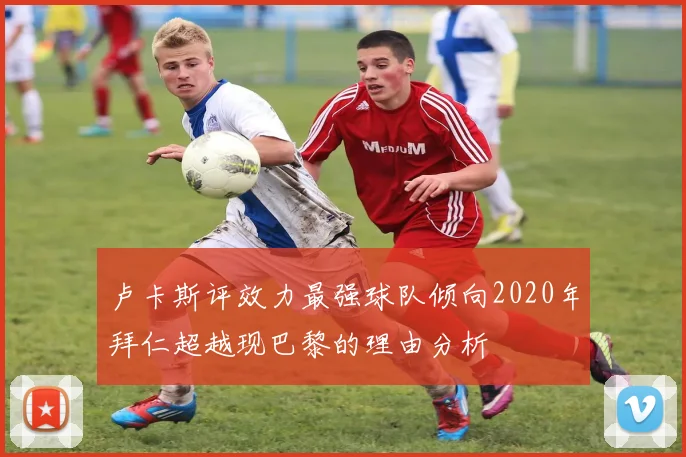 卢卡斯评效力最强球队倾向2020年拜仁超越现巴黎的理由分析