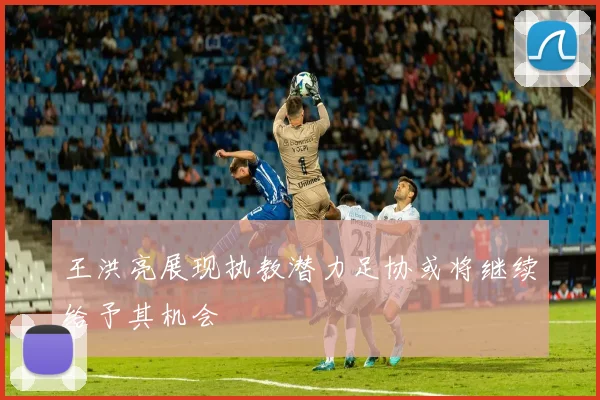 王洪亮展现执教潜力足协或将继续给予其机会