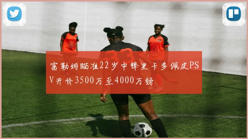 富勒姆瞄准22岁中锋里卡多佩皮PSV开价3500万至4000万镑