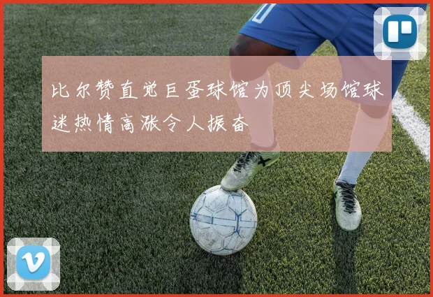 比尔赞直觉巨蛋球馆为顶尖场馆球迷热情高涨令人振奋