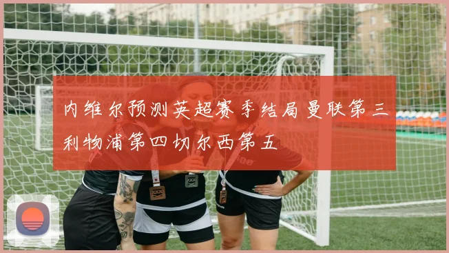 内维尔预测英超赛季结局曼联第三利物浦第四切尔西第五