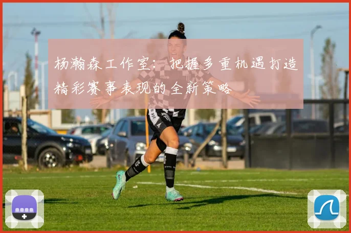 杨瀚森工作室：把握多重机遇打造精彩赛事表现的全新策略