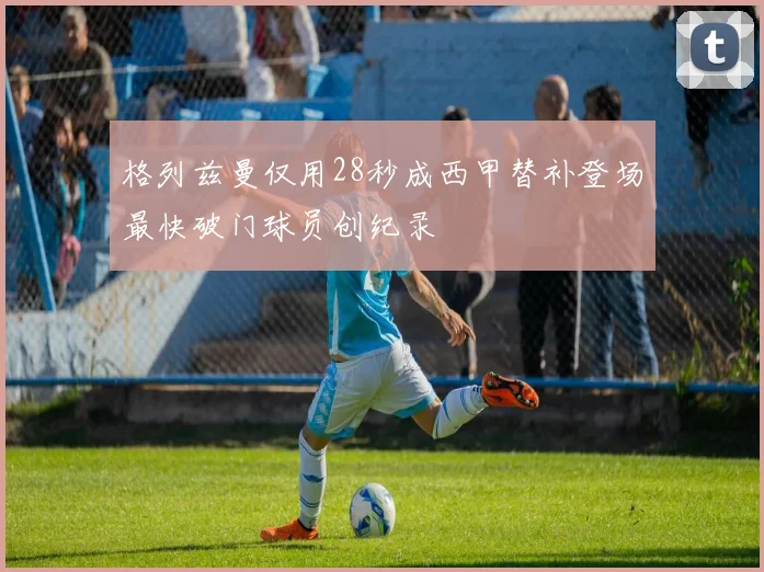格列兹曼仅用28秒成西甲替补登场最快破门球员创纪录