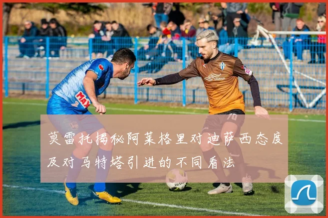 莫雷托揭秘阿莱格里对迪萨西态度及对马特塔引进的不同看法