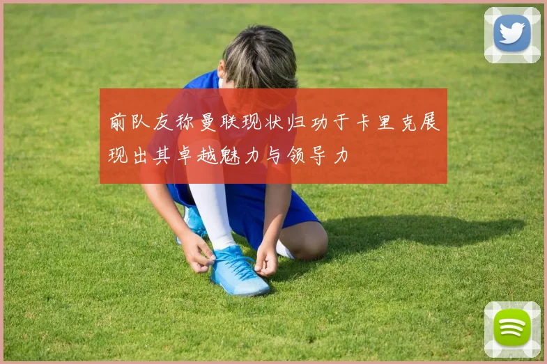 前队友称曼联现状归功于卡里克展现出其卓越魅力与领导力