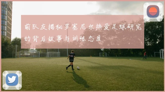 前队友揭秘罗塞尼尔热爱足球研究的背后故事与训练态度