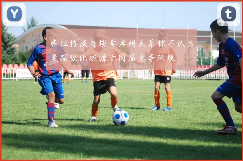 弗拉格谈与埃奇库姆关系称不认为是宿敌比较源于同届竞争环境