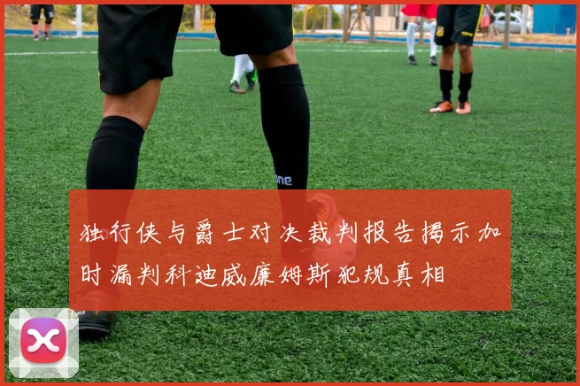 独行侠与爵士对决裁判报告揭示加时漏判科迪威廉姆斯犯规真相