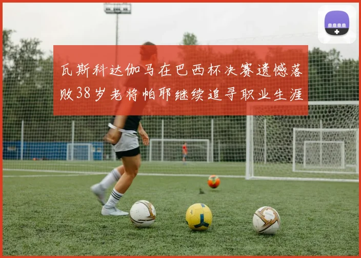 瓦斯科达伽马在巴西杯决赛遗憾落败38岁老将帕耶继续追寻职业生涯首冠