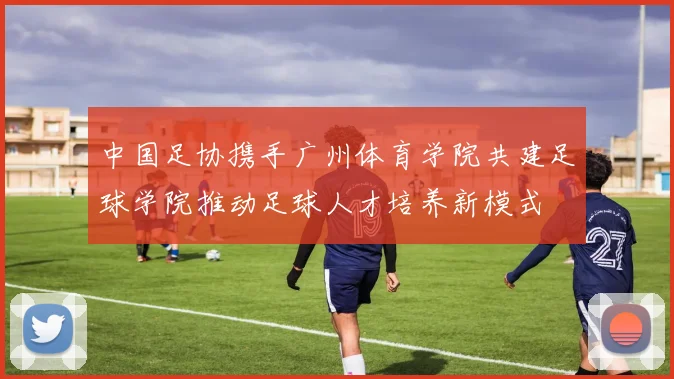 中国足协携手广州体育学院共建足球学院推动足球人才培养新模式