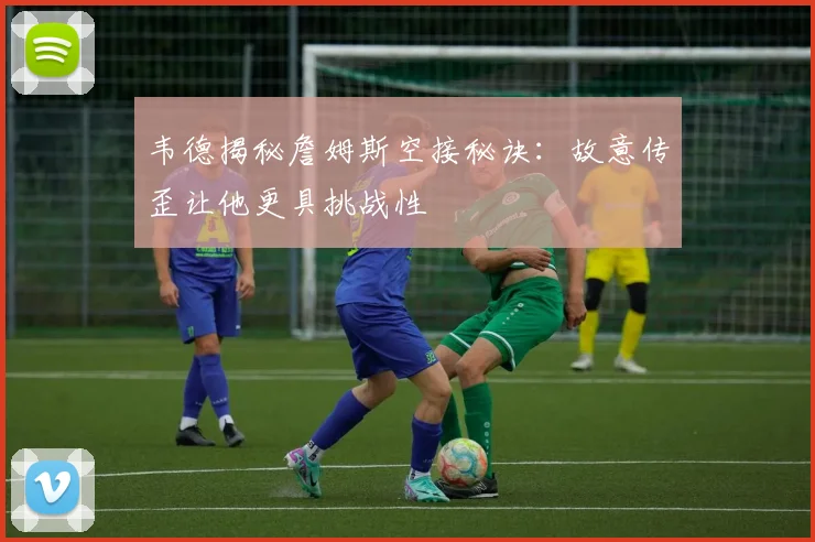韦德揭秘詹姆斯空接秘诀：故意传歪让他更具挑战性