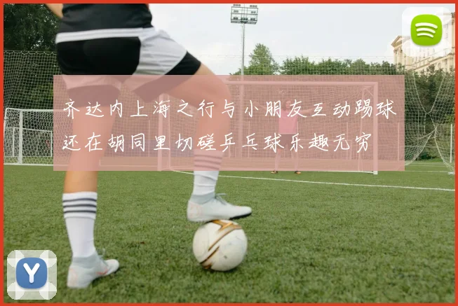 齐达内上海之行与小朋友互动踢球还在胡同里切磋乒乓球乐趣无穷